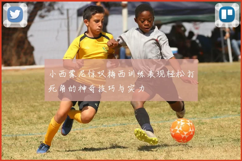 小西蒙尼惊叹梅西训练表现轻松打死角的神奇技巧与实力