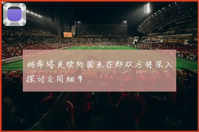 姆希塔良续约国米在即双方将深入探讨合同细节