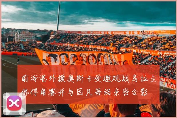 前海港外援奥斯卡受邀观战乌拉圭佛得角赛并与因凡蒂诺亲密合影