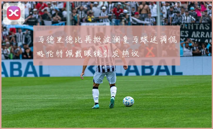 马德里德比再掀波澜皇马球迷调侃略伦特佩戴眼镜引发热议