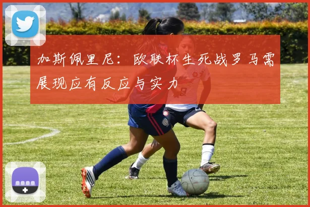 加斯佩里尼：欧联杯生死战罗马需展现应有反应与实力