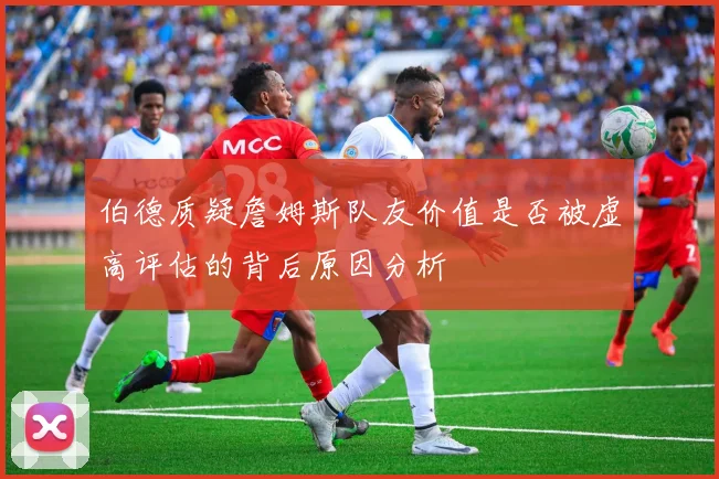 伯德质疑詹姆斯队友价值是否被虚高评估的背后原因分析