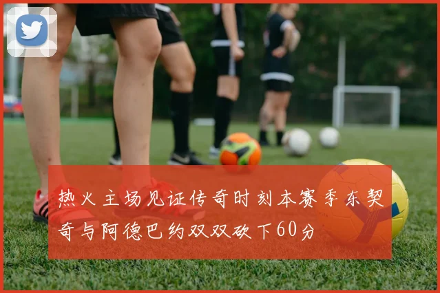 热火主场见证传奇时刻本赛季东契奇与阿德巴约双双砍下60分