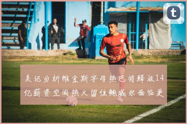 美记分析维金斯字母热巴将释放14亿薪资空间热火留住鲍威尔面临更大挑战