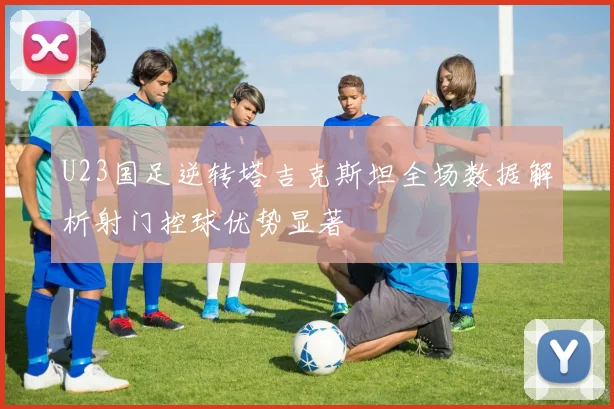 U23国足逆转塔吉克斯坦全场数据解析射门控球优势显著