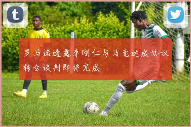 罗马诺透露李刚仁与马竞达成协议转会谈判即将完成