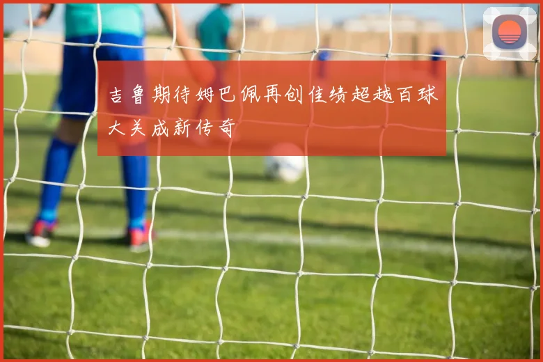 吉鲁期待姆巴佩再创佳绩超越百球大关成新传奇