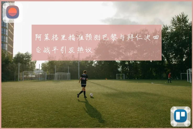 阿莱格里精准预测巴黎与拜仁次回合战平引发热议