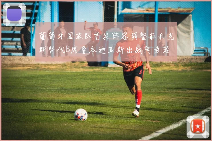 葡萄牙国家队首发阵容调整菲利克斯替代B席鲁本迪亚斯出战阿劳若