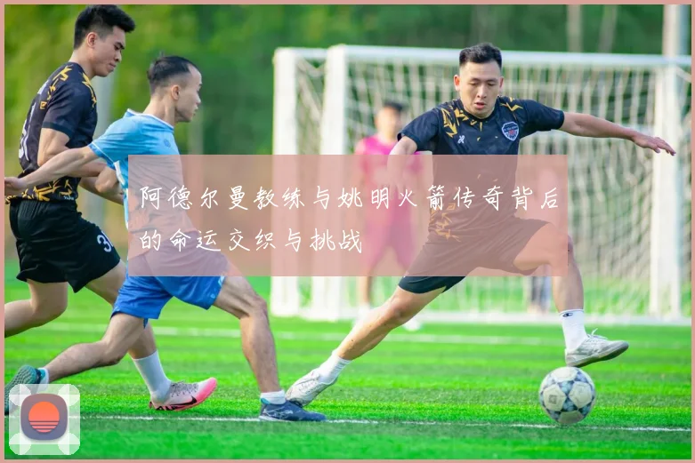 阿德尔曼教练与姚明火箭传奇背后的命运交织与挑战
