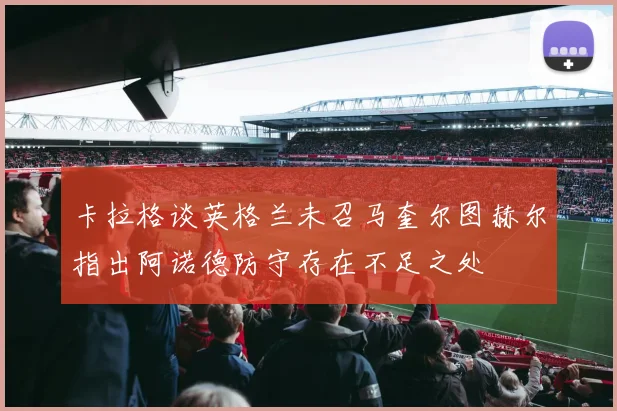 卡拉格谈英格兰未召马奎尔图赫尔指出阿诺德防守存在不足之处