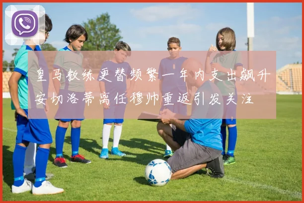 皇马教练更替频繁一年内支出飙升安切洛蒂离任穆帅重返引发关注