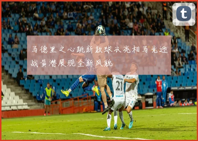 马德里之心跳新款球衣亮相马竞迎战黄潜展现全新风貌