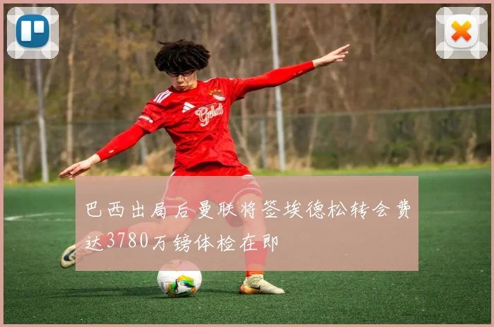 巴西出局后曼联将签埃德松转会费达3780万镑体检在即