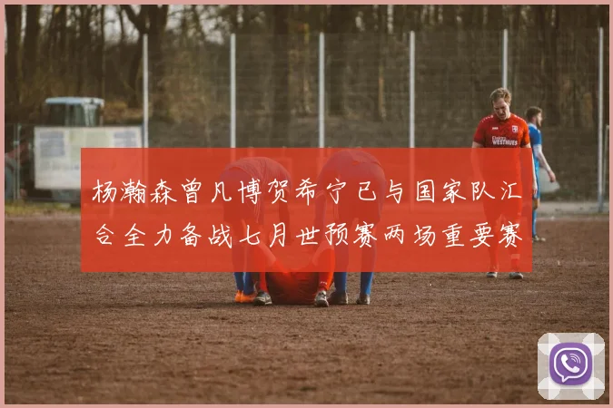杨瀚森曾凡博贺希宁已与国家队汇合全力备战七月世预赛两场重要赛事