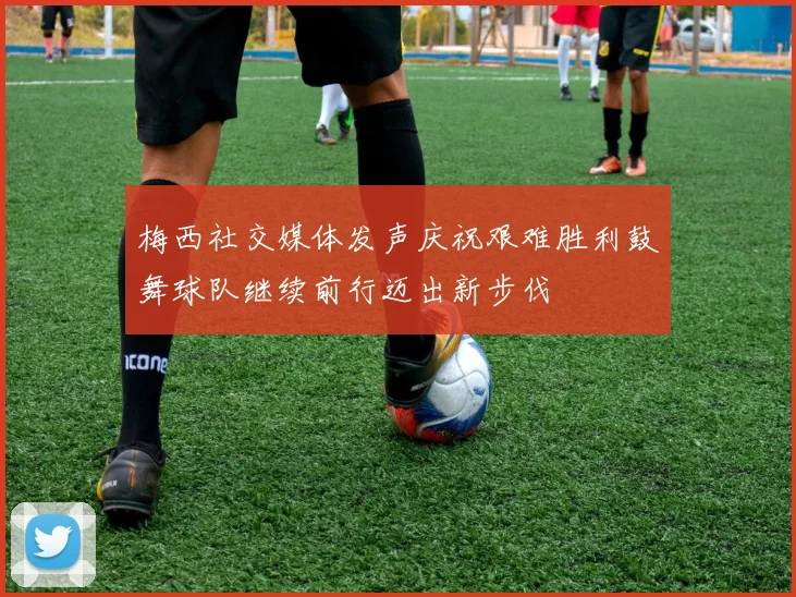 梅西社交媒体发声庆祝艰难胜利鼓舞球队继续前行迈出新步伐