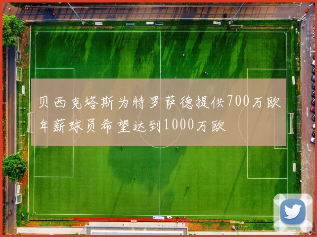 贝西克塔斯为特罗萨德提供700万欧年薪球员希望达到1000万欧