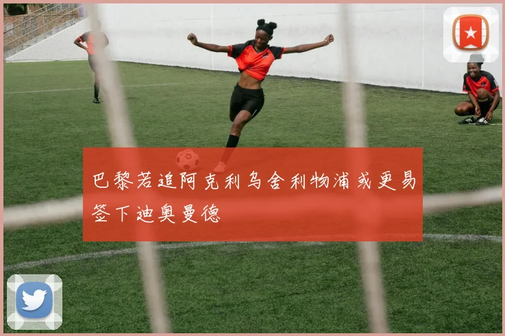 巴黎若追阿克利乌舍利物浦或更易签下迪奥曼德