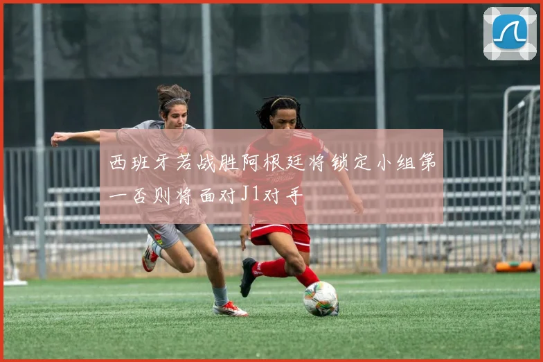 西班牙若战胜阿根廷将锁定小组第一否则将面对J1对手