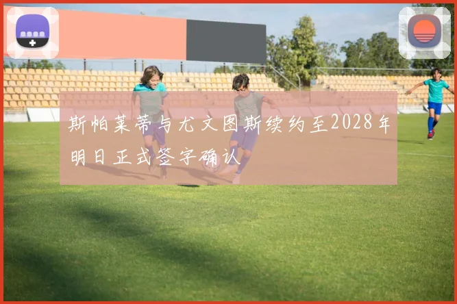 斯帕莱蒂与尤文图斯续约至2028年明日正式签字确认