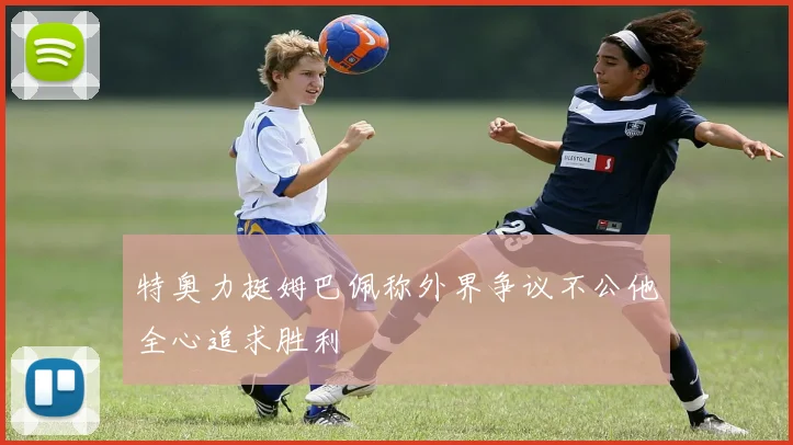特奥力挺姆巴佩称外界争议不公他全心追求胜利