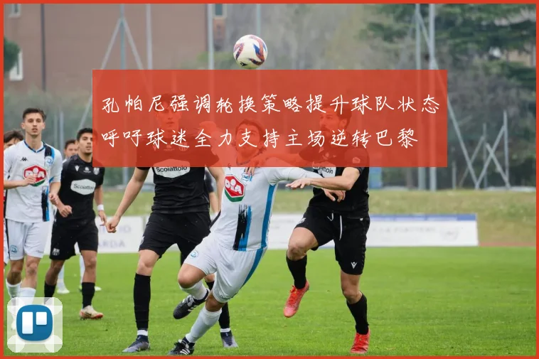 孔帕尼强调轮换策略提升球队状态呼吁球迷全力支持主场逆转巴黎