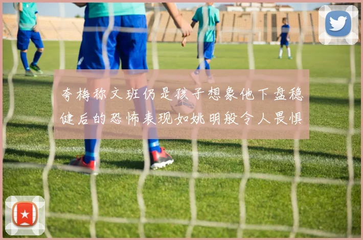 夸梅称文班仍是孩子想象他下盘稳健后的恐怖表现如姚明般令人畏惧