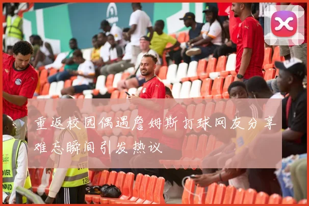 重返校园偶遇詹姆斯打球网友分享难忘瞬间引发热议