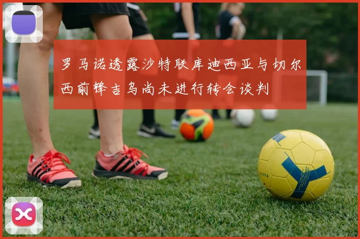 罗马诺透露沙特联库迪西亚与切尔西前锋吉乌尚未进行转会谈判
