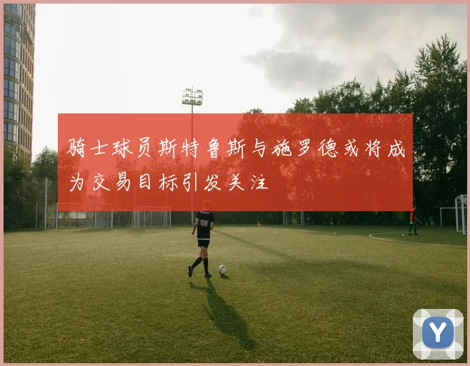 骑士球员斯特鲁斯与施罗德或将成为交易目标引发关注